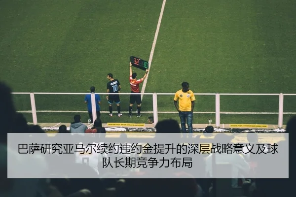 巴萨研究亚马尔续约违约金提升的深层战略意义及球队长期竞争力布局