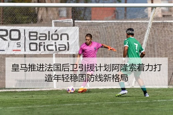皇马推进法国后卫引援计划阿隆索着力打造年轻稳固防线新格局