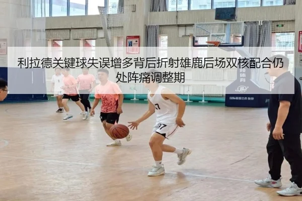 利拉德关键球失误增多背后折射雄鹿后场双核配合仍处阵痛调整期